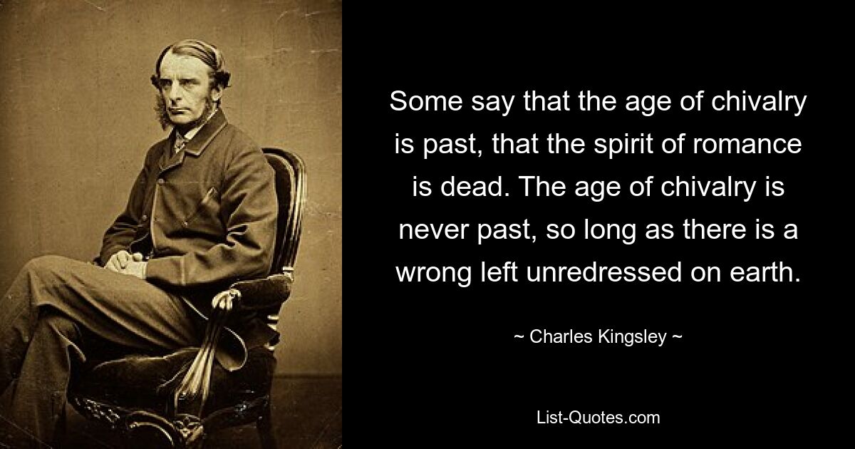 Some say that the age of chivalry is past, that the spirit of romance is dead. The age of chivalry is never past, so long as there is a wrong left unredressed on earth. — © Charles Kingsley