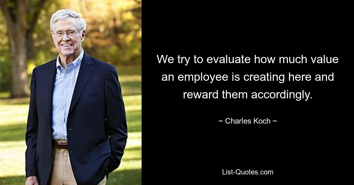 We try to evaluate how much value an employee is creating here and reward them accordingly. — © Charles Koch