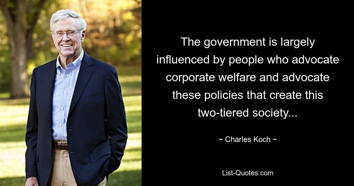 The government is largely influenced by people who advocate corporate welfare and advocate these policies that create this two-tiered society... — © Charles Koch