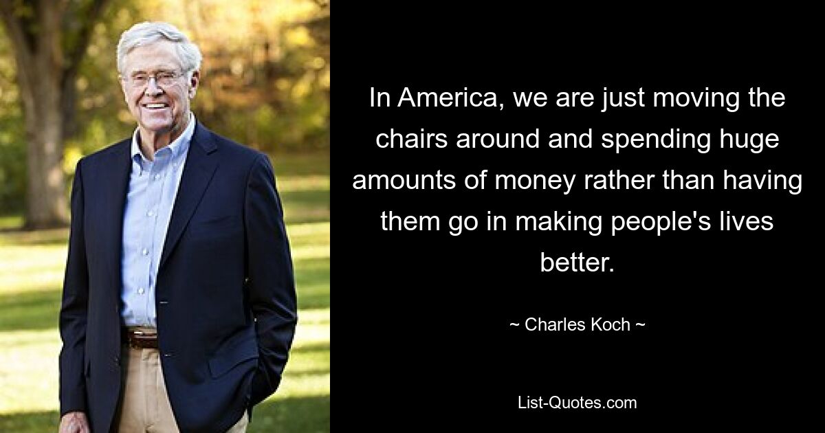 In America, we are just moving the chairs around and spending huge amounts of money rather than having them go in making people's lives better. — © Charles Koch