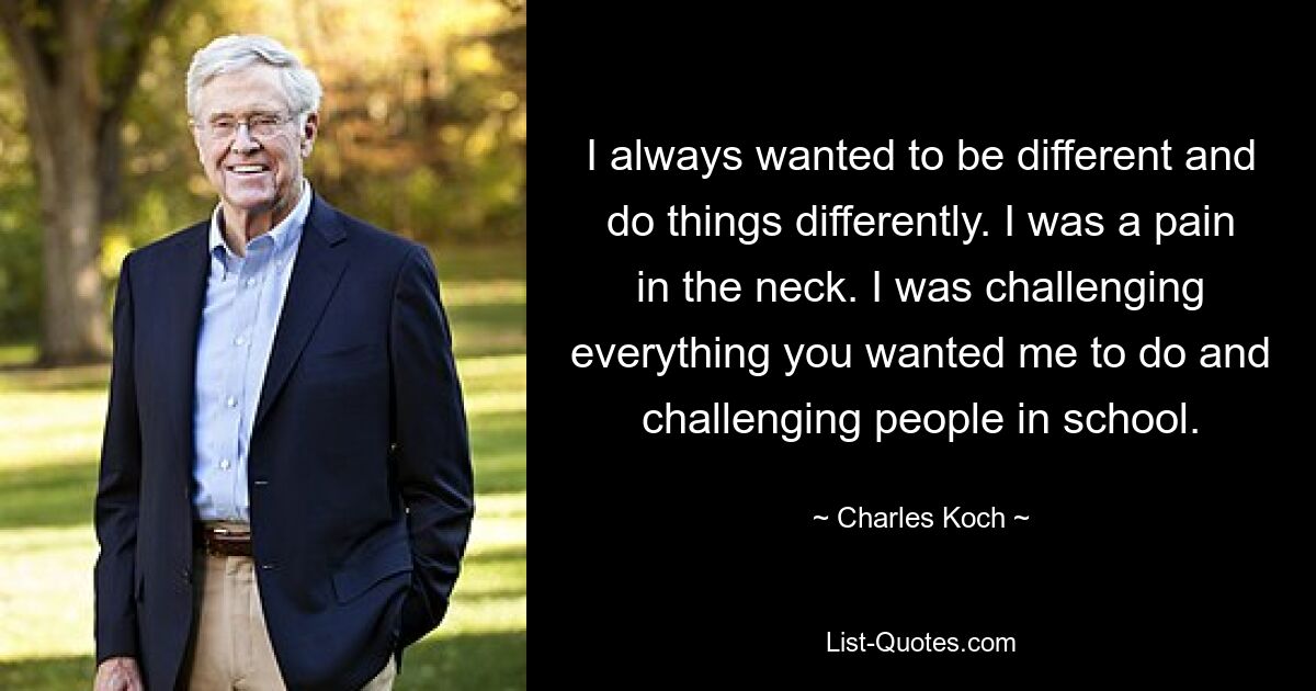 I always wanted to be different and do things differently. I was a pain in the neck. I was challenging everything you wanted me to do and challenging people in school. — © Charles Koch