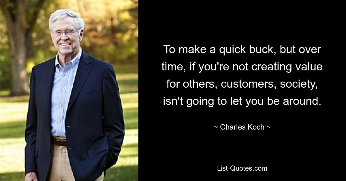 To make a quick buck, but over time, if you're not creating value for others, customers, society, isn't going to let you be around. — © Charles Koch