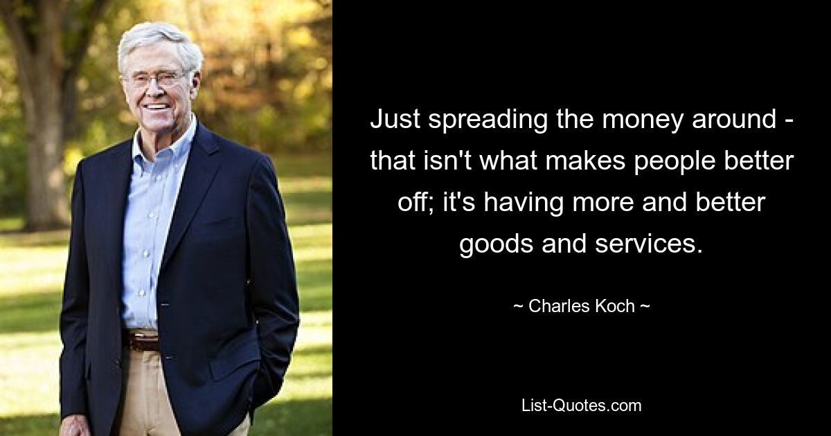 Just spreading the money around - that isn't what makes people better off; it's having more and better goods and services. — © Charles Koch