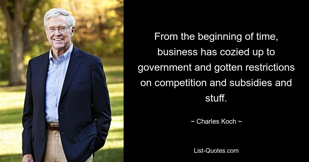 From the beginning of time, business has cozied up to government and gotten restrictions on competition and subsidies and stuff. — © Charles Koch