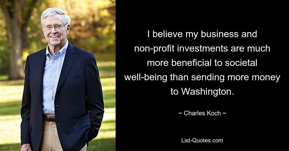 I believe my business and non-profit investments are much more beneficial to societal well-being than sending more money to Washington. — © Charles Koch