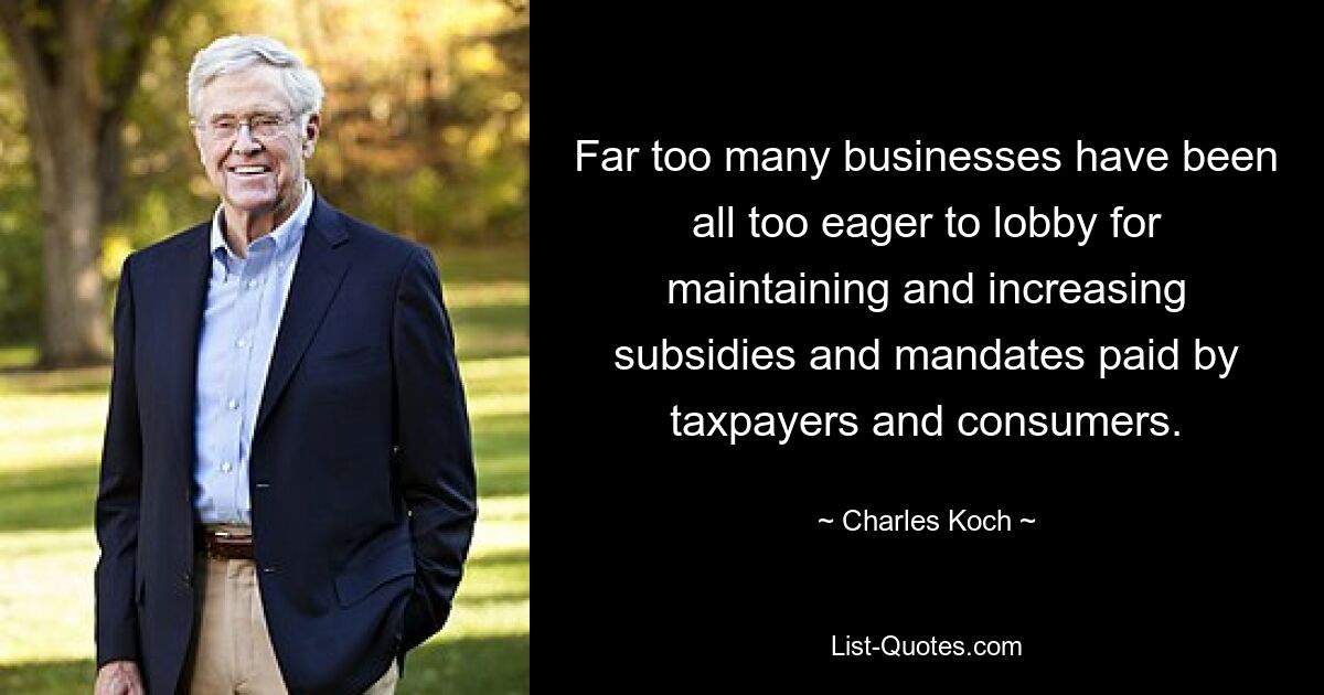 Far too many businesses have been all too eager to lobby for maintaining and increasing subsidies and mandates paid by taxpayers and consumers. — © Charles Koch