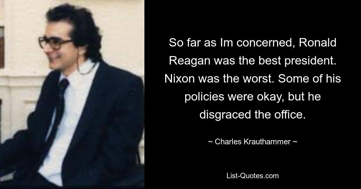 So far as Im concerned, Ronald Reagan was the best president. Nixon was the worst. Some of his policies were okay, but he disgraced the office. — © Charles Krauthammer