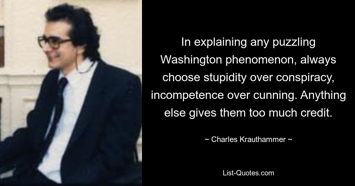 In explaining any puzzling Washington phenomenon, always choose stupidity over conspiracy, incompetence over cunning. Anything else gives them too much credit. — © Charles Krauthammer