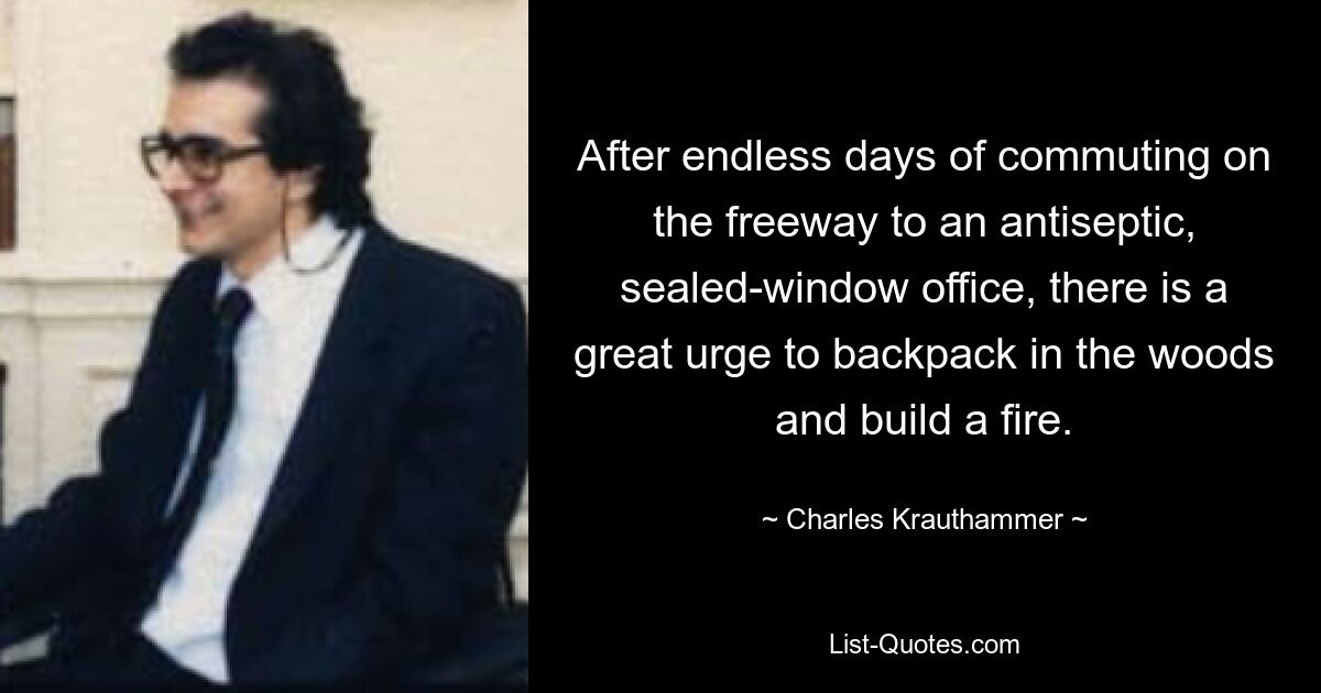 After endless days of commuting on the freeway to an antiseptic, sealed-window office, there is a great urge to backpack in the woods and build a fire. — © Charles Krauthammer