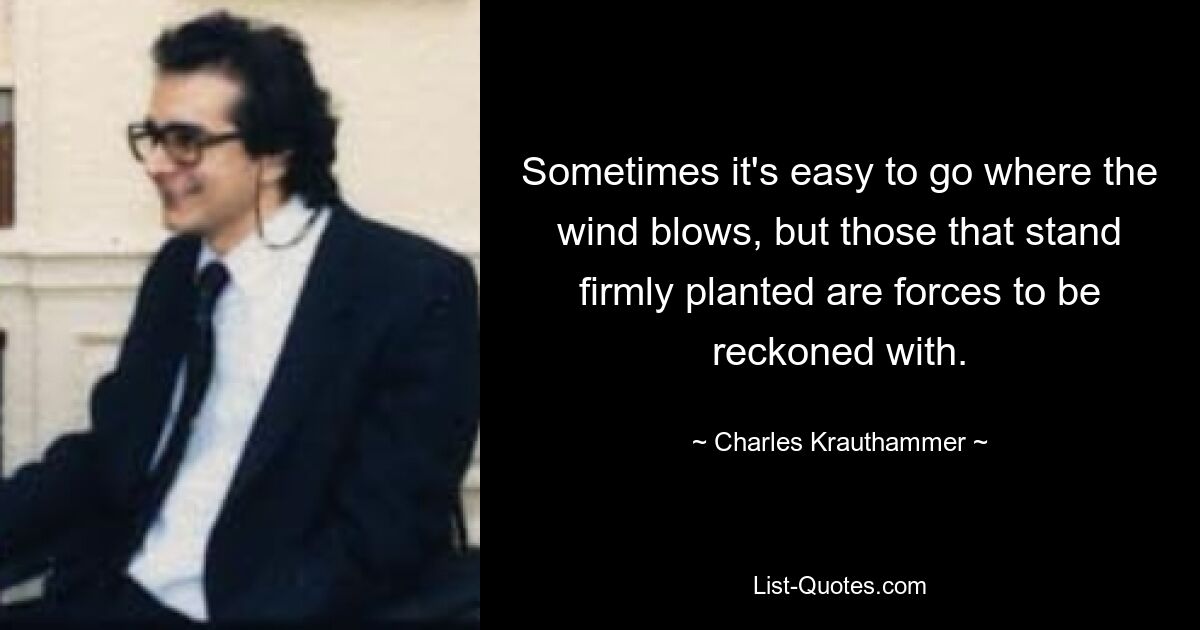 Sometimes it's easy to go where the wind blows, but those that stand firmly planted are forces to be reckoned with. — © Charles Krauthammer