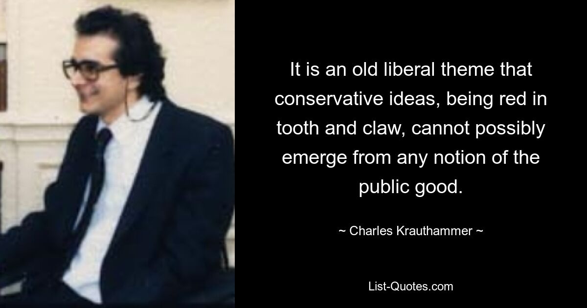 It is an old liberal theme that conservative ideas, being red in tooth and claw, cannot possibly emerge from any notion of the public good. — © Charles Krauthammer