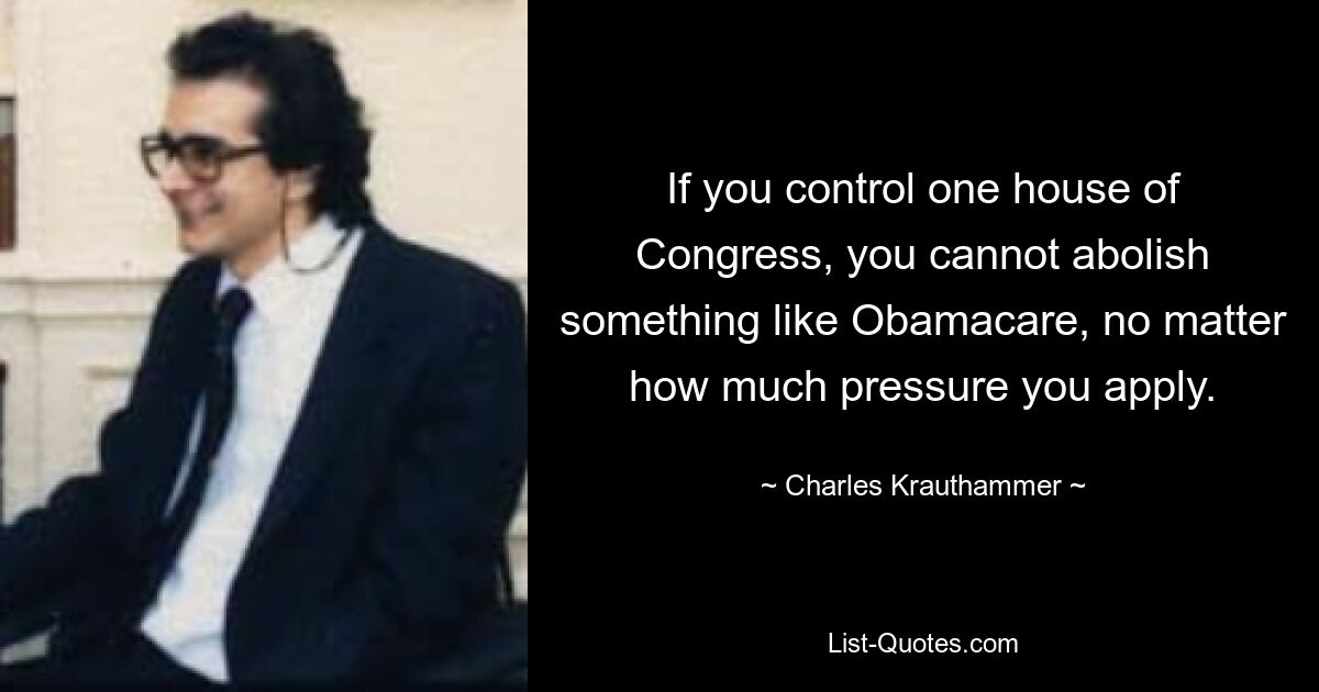 If you control one house of Congress, you cannot abolish something like Obamacare, no matter how much pressure you apply. — © Charles Krauthammer