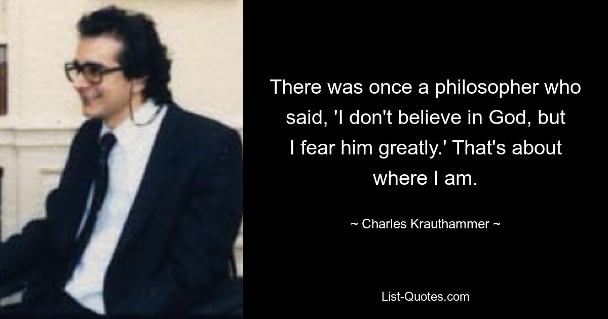 There was once a philosopher who said, 'I don't believe in God, but I fear him greatly.' That's about where I am. — © Charles Krauthammer