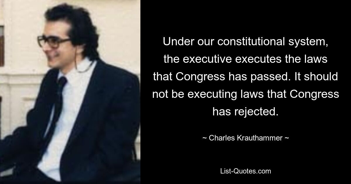 Under our constitutional system, the executive executes the laws that Congress has passed. It should not be executing laws that Congress has rejected. — © Charles Krauthammer