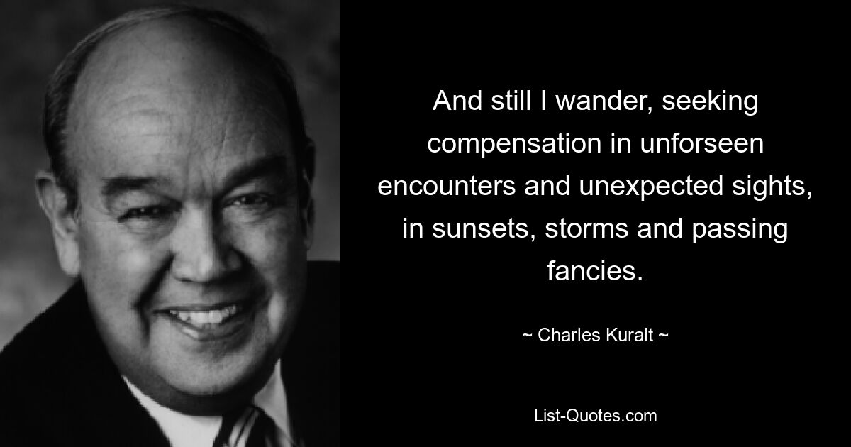 And still I wander, seeking compensation in unforseen encounters and unexpected sights, in sunsets, storms and passing fancies. — © Charles Kuralt