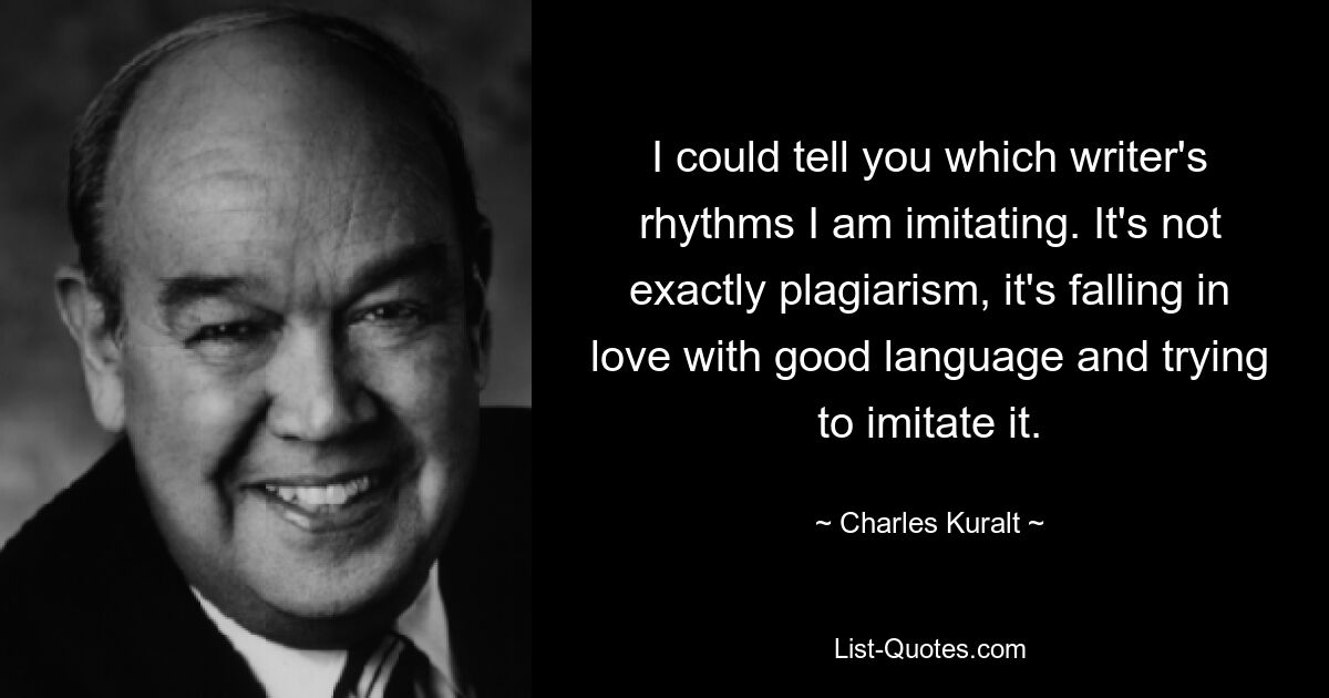 I could tell you which writer's rhythms I am imitating. It's not exactly plagiarism, it's falling in love with good language and trying to imitate it. — © Charles Kuralt