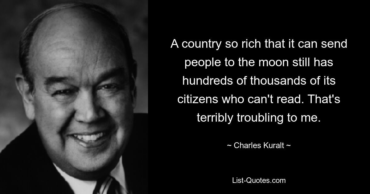 A country so rich that it can send people to the moon still has hundreds of thousands of its citizens who can't read. That's terribly troubling to me. — © Charles Kuralt