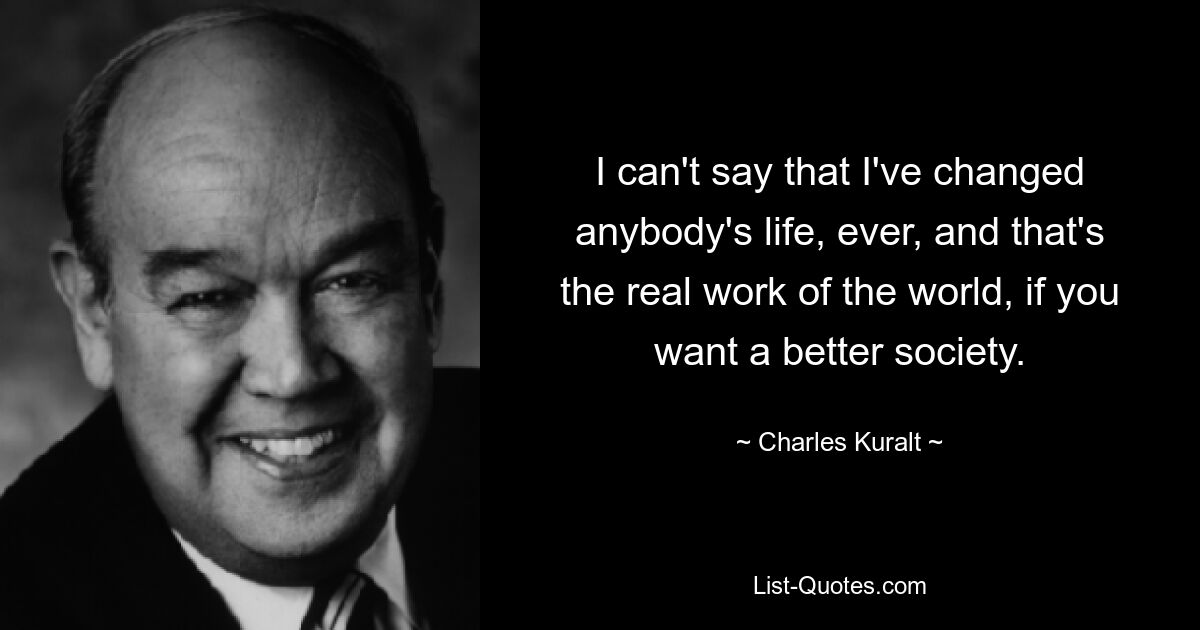 I can't say that I've changed anybody's life, ever, and that's the real work of the world, if you want a better society. — © Charles Kuralt