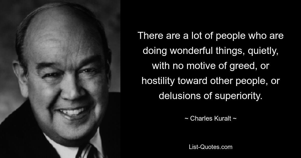 There are a lot of people who are doing wonderful things, quietly, with no motive of greed, or hostility toward other people, or delusions of superiority. — © Charles Kuralt