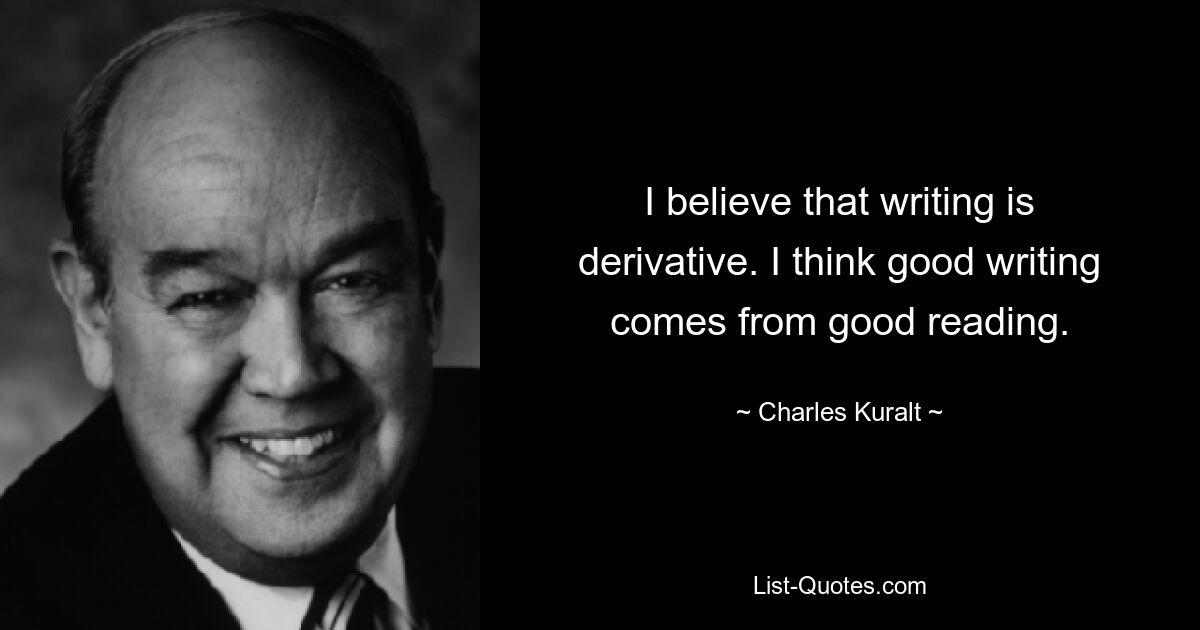 I believe that writing is derivative. I think good writing comes from good reading. — © Charles Kuralt