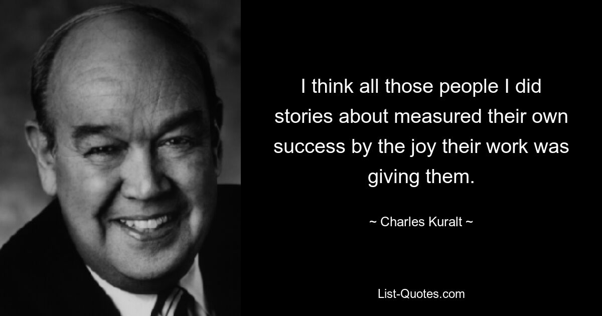 I think all those people I did stories about measured their own success by the joy their work was giving them. — © Charles Kuralt