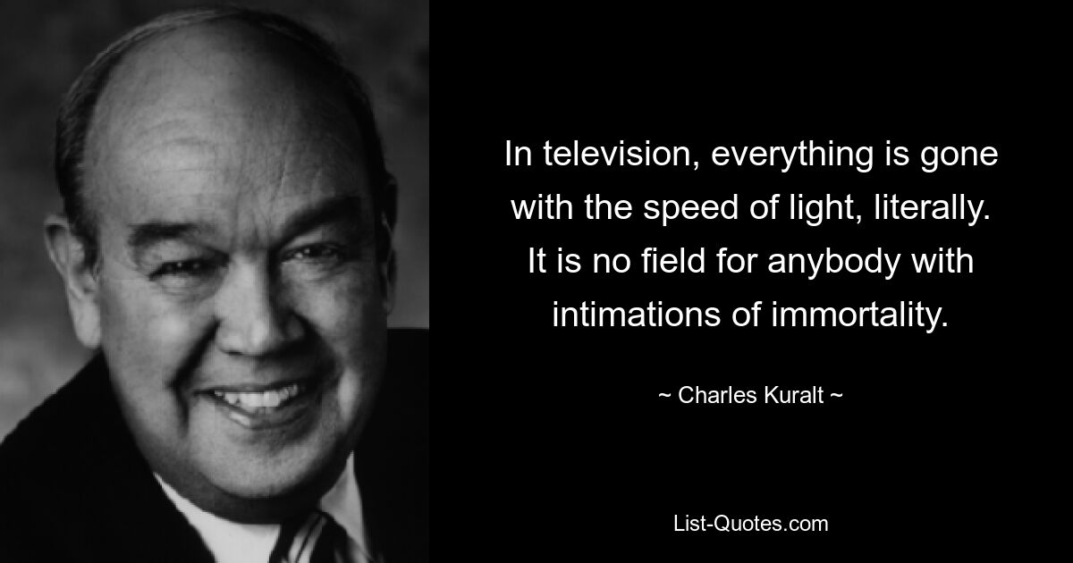 In television, everything is gone with the speed of light, literally. It is no field for anybody with intimations of immortality. — © Charles Kuralt