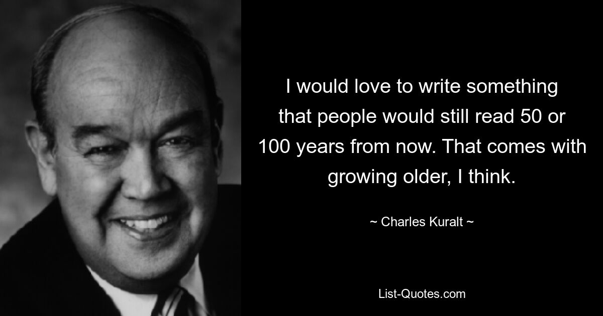 I would love to write something that people would still read 50 or 100 years from now. That comes with growing older, I think. — © Charles Kuralt