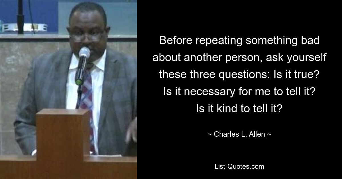 Before repeating something bad about another person, ask yourself these three questions: Is it true? Is it necessary for me to tell it? Is it kind to tell it? — © Charles L. Allen