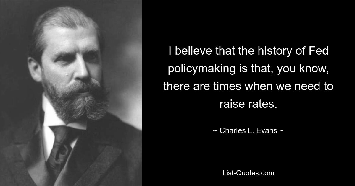 I believe that the history of Fed policymaking is that, you know, there are times when we need to raise rates. — © Charles L. Evans