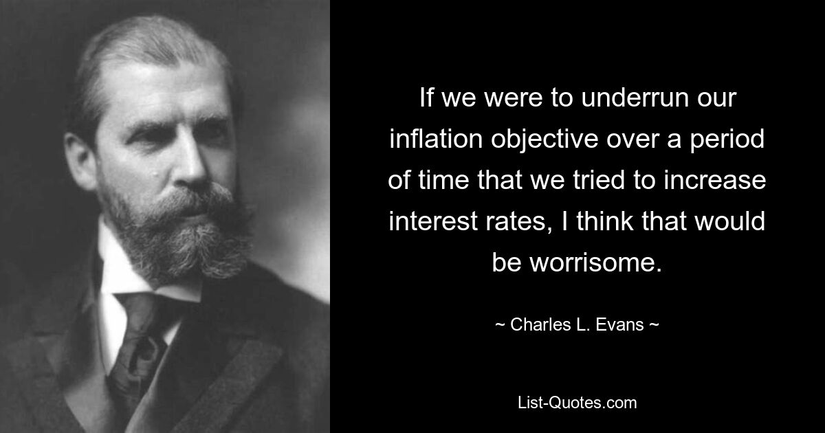 If we were to underrun our inflation objective over a period of time that we tried to increase interest rates, I think that would be worrisome. — © Charles L. Evans