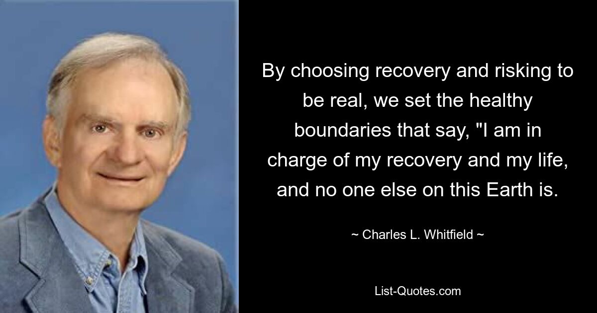 By choosing recovery and risking to be real, we set the healthy boundaries that say, "I am in charge of my recovery and my life, and no one else on this Earth is. — © Charles L. Whitfield