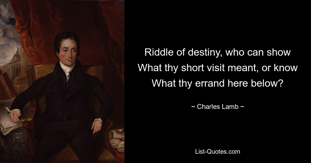 Riddle of destiny, who can show What thy short visit meant, or know What thy errand here below? — © Charles Lamb