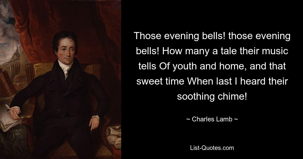 Those evening bells! those evening bells! How many a tale their music tells Of youth and home, and that sweet time When last I heard their soothing chime! — © Charles Lamb