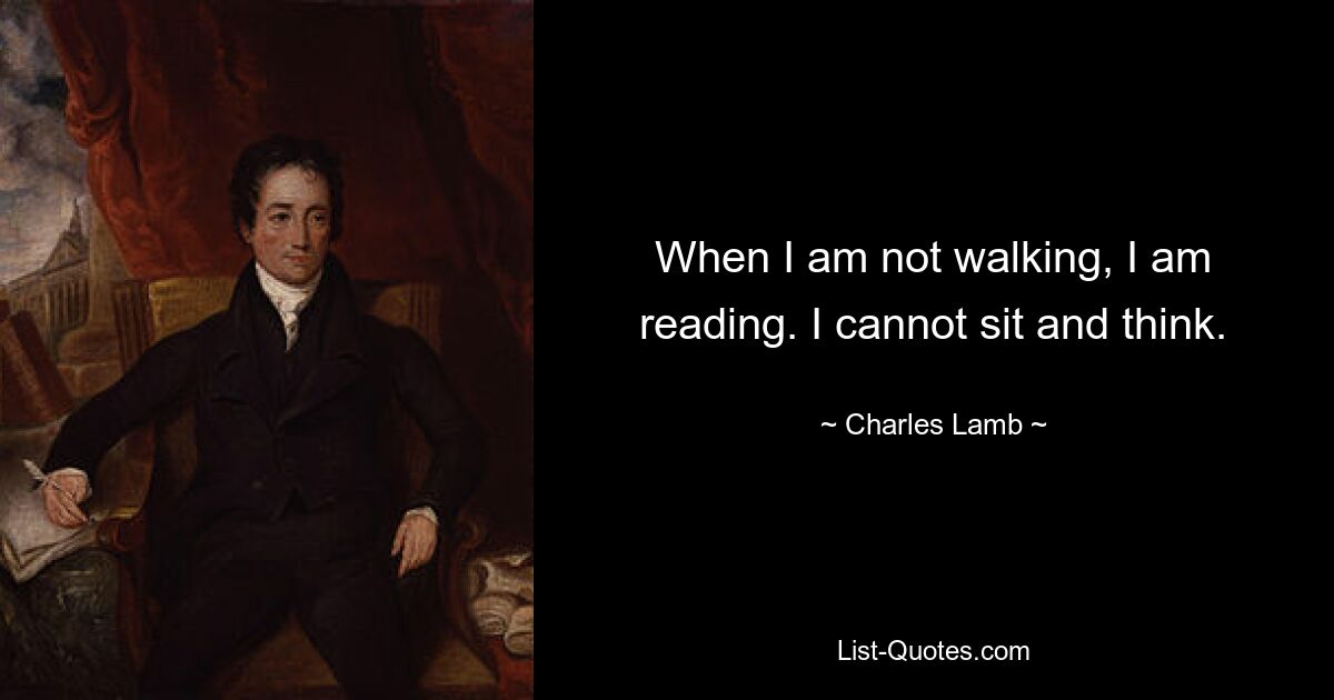 When I am not walking, I am reading. I cannot sit and think. — © Charles Lamb