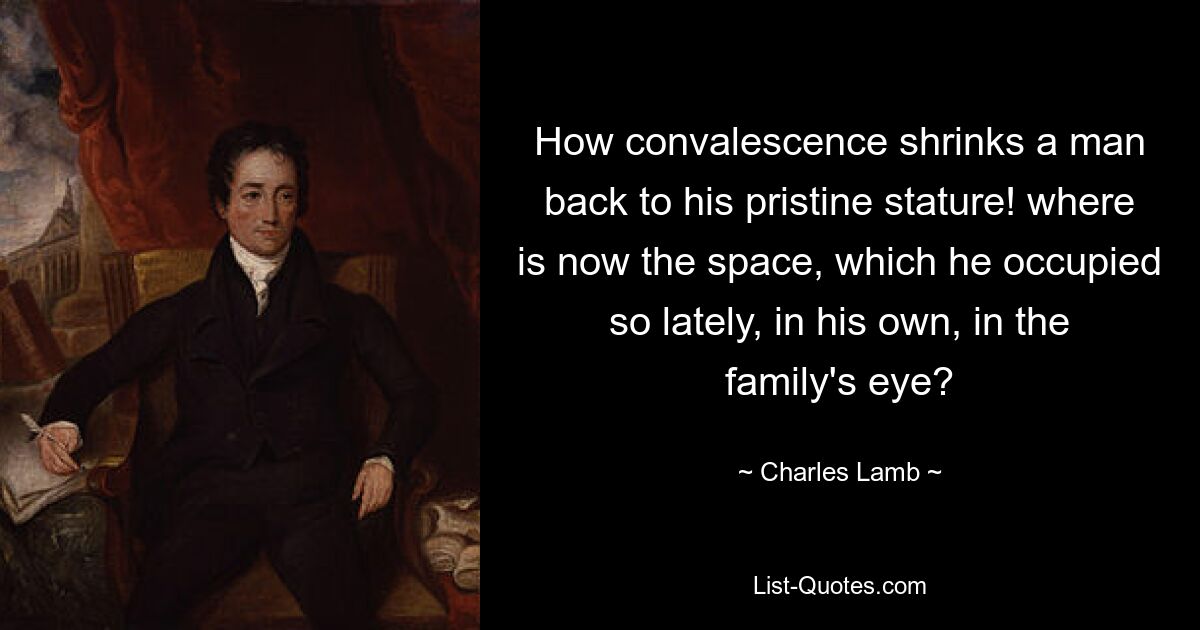 How convalescence shrinks a man back to his pristine stature! where is now the space, which he occupied so lately, in his own, in the family's eye? — © Charles Lamb