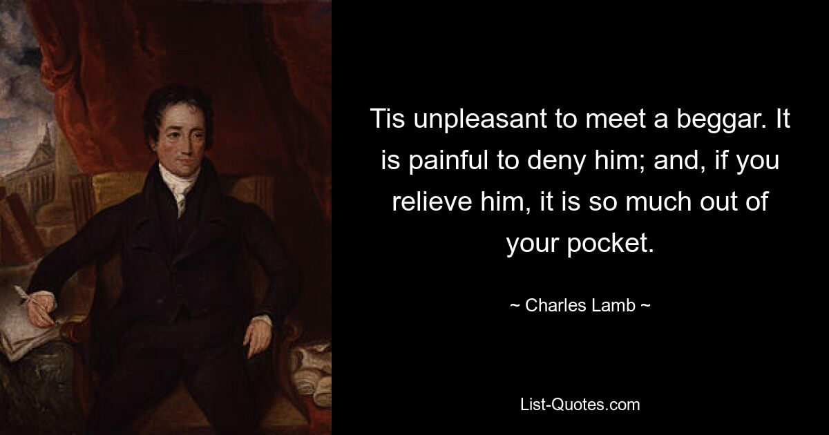 Tis unpleasant to meet a beggar. It is painful to deny him; and, if you relieve him, it is so much out of your pocket. — © Charles Lamb