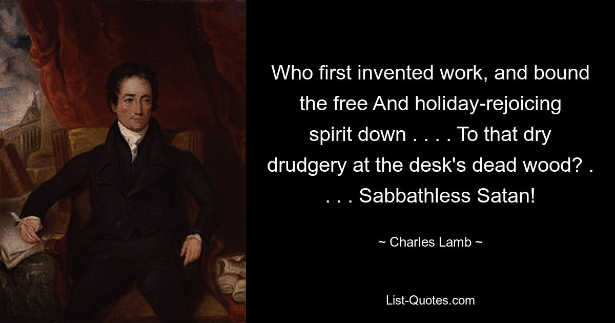 Who first invented work, and bound the free And holiday-rejoicing spirit down . . . . To that dry drudgery at the desk's dead wood? . . . . Sabbathless Satan! — © Charles Lamb