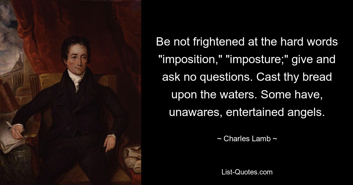 Be not frightened at the hard words "imposition," "imposture;" give and ask no questions. Cast thy bread upon the waters. Some have, unawares, entertained angels. — © Charles Lamb