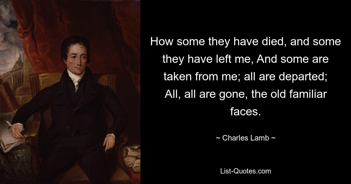 How some they have died, and some they have left me, And some are taken from me; all are departed; All, all are gone, the old familiar faces. — © Charles Lamb