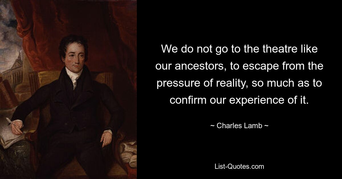 We do not go to the theatre like our ancestors, to escape from the pressure of reality, so much as to confirm our experience of it. — © Charles Lamb