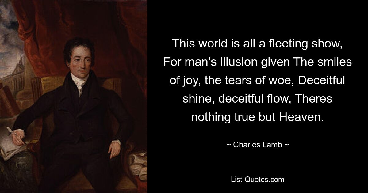 This world is all a fleeting show, For man's illusion given The smiles of joy, the tears of woe, Deceitful shine, deceitful flow, Theres nothing true but Heaven. — © Charles Lamb