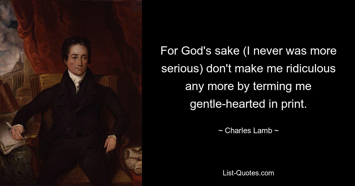 For God's sake (I never was more serious) don't make me ridiculous any more by terming me gentle-hearted in print. — © Charles Lamb