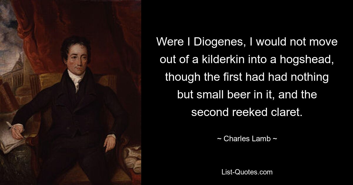 Were I Diogenes, I would not move out of a kilderkin into a hogshead, though the first had had nothing but small beer in it, and the second reeked claret. — © Charles Lamb