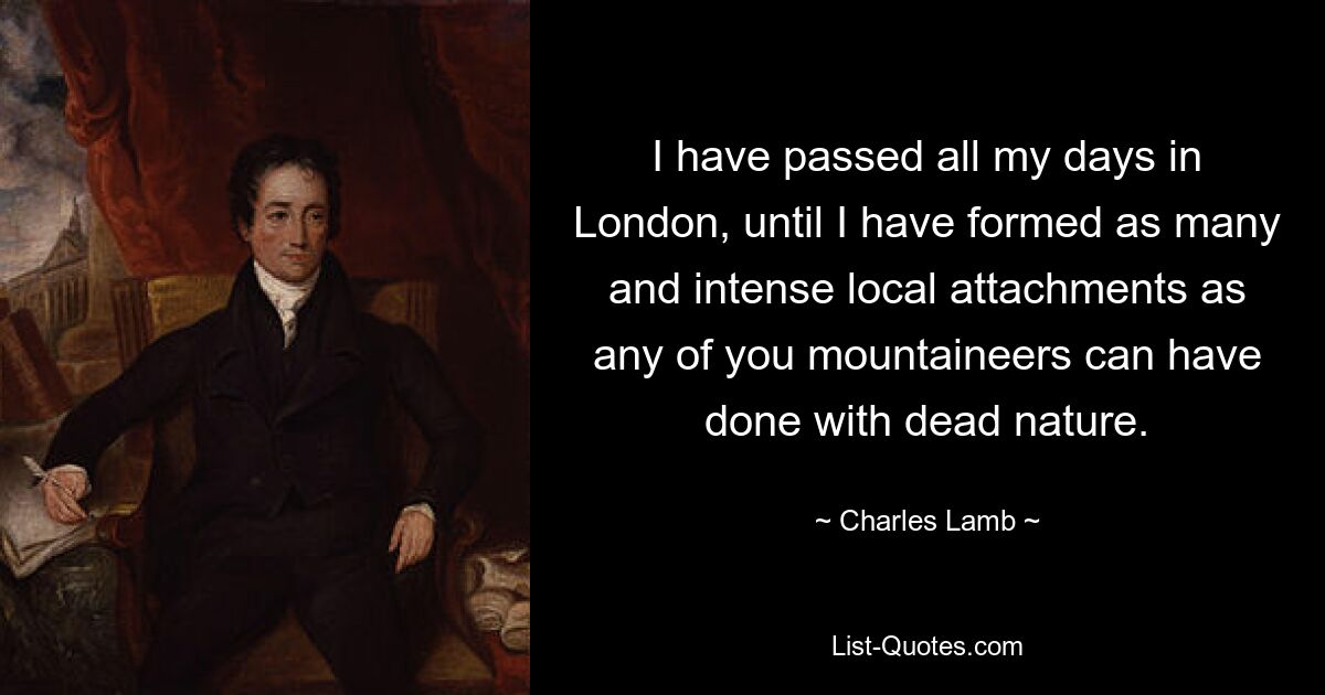 I have passed all my days in London, until I have formed as many and intense local attachments as any of you mountaineers can have done with dead nature. — © Charles Lamb