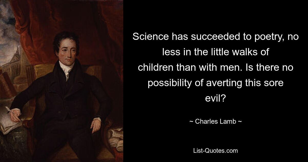 Science has succeeded to poetry, no less in the little walks of children than with men. Is there no possibility of averting this sore evil? — © Charles Lamb