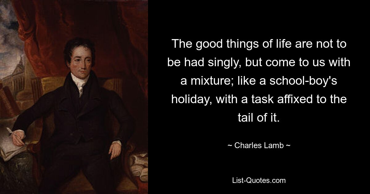 The good things of life are not to be had singly, but come to us with a mixture; like a school-boy's holiday, with a task affixed to the tail of it. — © Charles Lamb