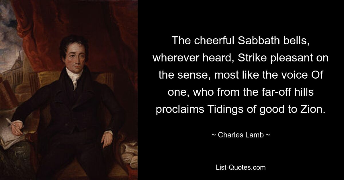 The cheerful Sabbath bells, wherever heard, Strike pleasant on the sense, most like the voice Of one, who from the far-off hills proclaims Tidings of good to Zion. — © Charles Lamb