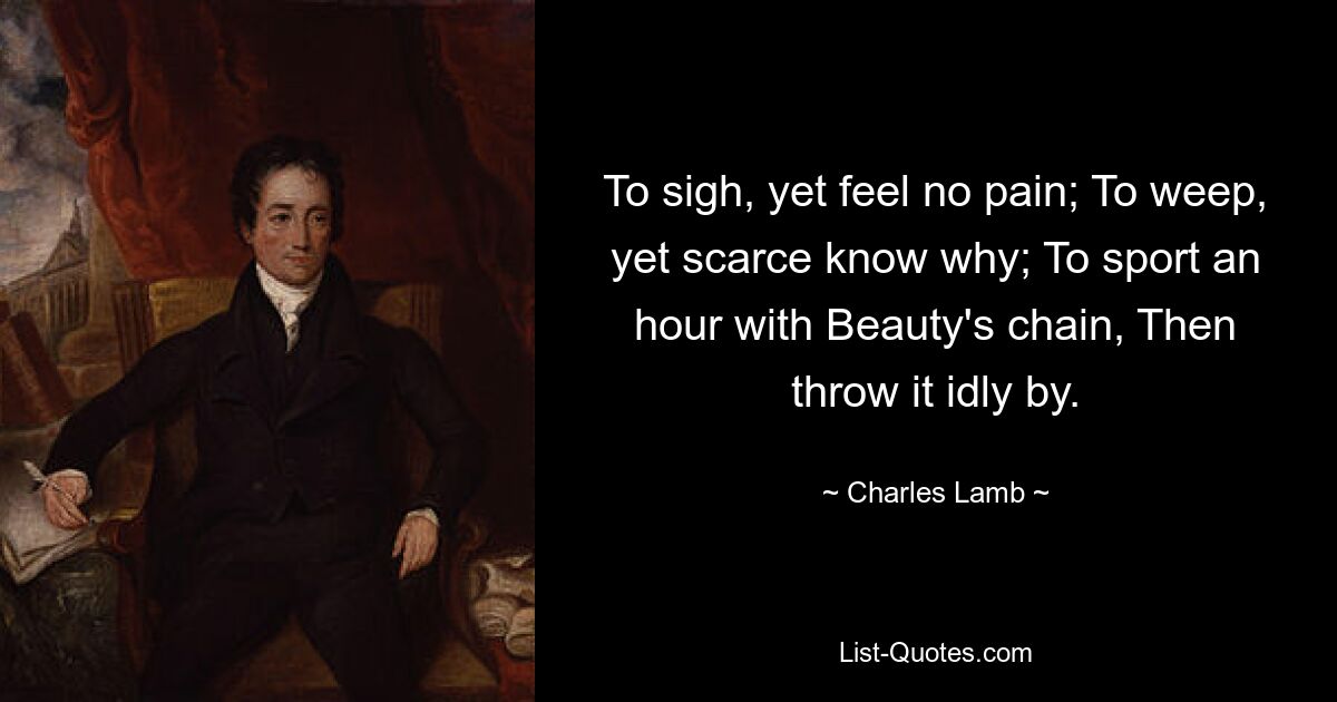 To sigh, yet feel no pain; To weep, yet scarce know why; To sport an hour with Beauty's chain, Then throw it idly by. — © Charles Lamb