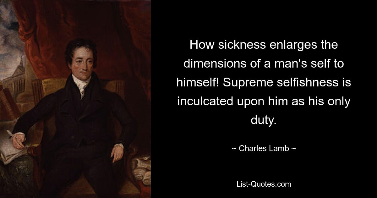 How sickness enlarges the dimensions of a man's self to himself! Supreme selfishness is inculcated upon him as his only duty. — © Charles Lamb