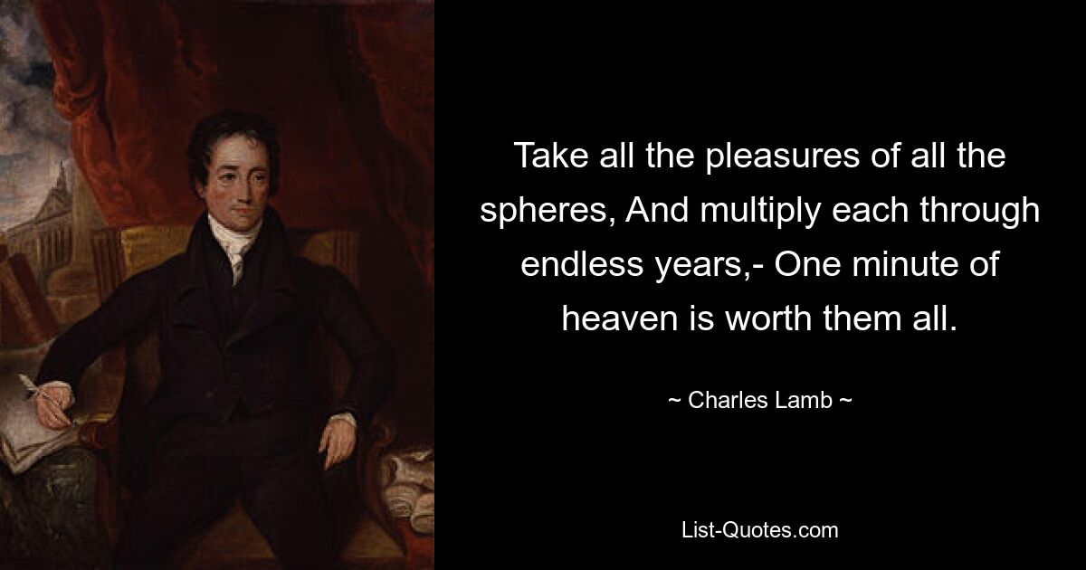 Take all the pleasures of all the spheres, And multiply each through endless years,- One minute of heaven is worth them all. — © Charles Lamb